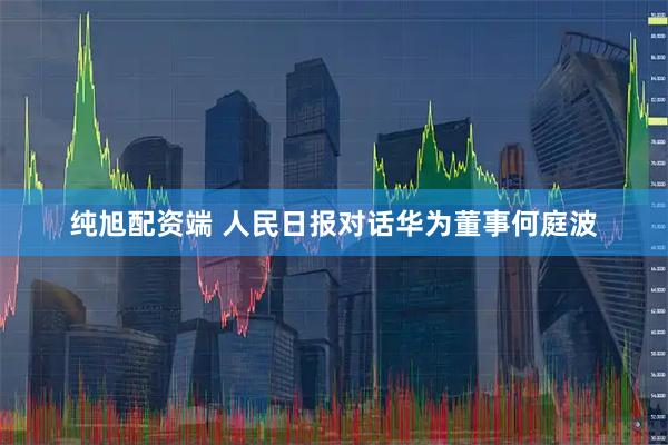 纯旭配资端 人民日报对话华为董事何庭波
