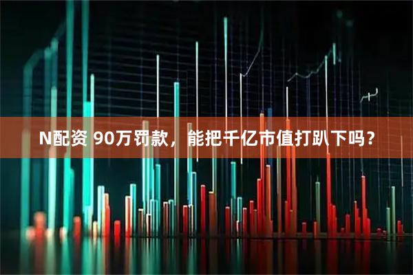 N配资 90万罚款，能把千亿市值打趴下吗？