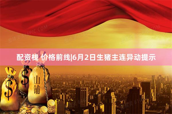 配资栈 价格前线|6月2日生猪主连异动提示