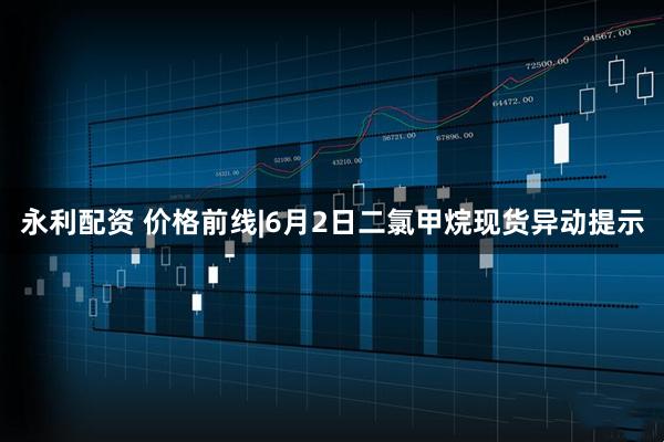 永利配资 价格前线|6月2日二氯甲烷现货异动提示