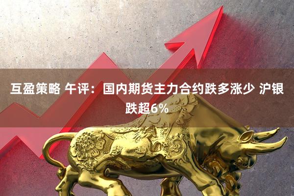 互盈策略 午评：国内期货主力合约跌多涨少 沪银跌超6%