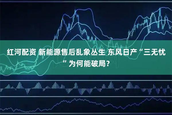 红河配资 新能源售后乱象丛生 东风日产“三无忧”为何能破局？