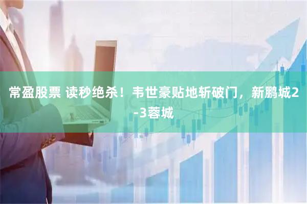 常盈股票 读秒绝杀！韦世豪贴地斩破门，新鹏城2-3蓉城
