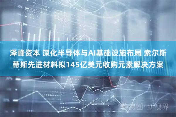 泽峰资本 深化半导体与AI基础设施布局 索尔斯蒂斯先进材料拟145亿美元收购元素解决方案