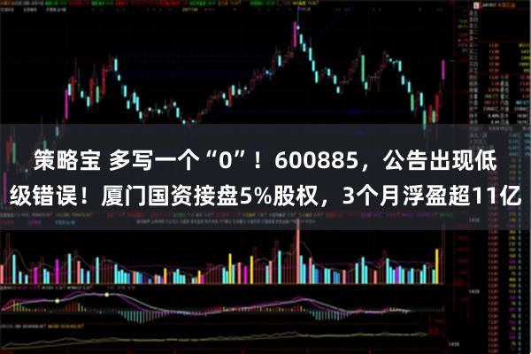 策略宝 多写一个“0”！600885，公告出现低级错误！厦门国资接盘5%股权，3个月浮盈超11亿