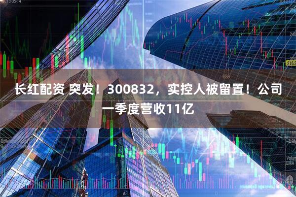 长红配资 突发！300832，实控人被留置！公司一季度营收11亿