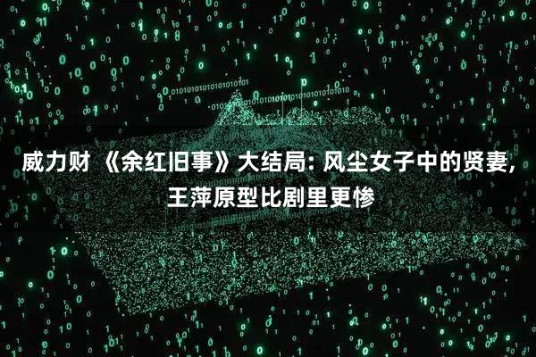 威力财 《余红旧事》大结局: 风尘女子中的贤妻, 王萍原型比剧里更惨