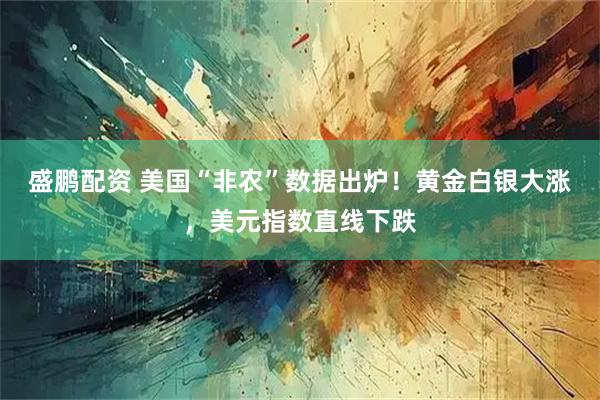 盛鹏配资 美国“非农”数据出炉！黄金白银大涨，美元指数直线下跌